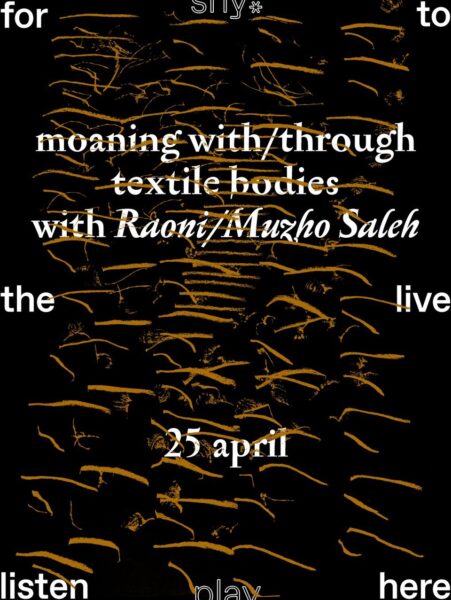 Flyer with a black background and bronze scribble-like lines in the central area. White text placed in the middle announces: “moaning with/through textile bodies with Raoni/Muzho Saleh, 25 April.” At the top, bottom, left and right edges of the images the words “for,” “to,” “the,” “live,” “listen,” “play.”